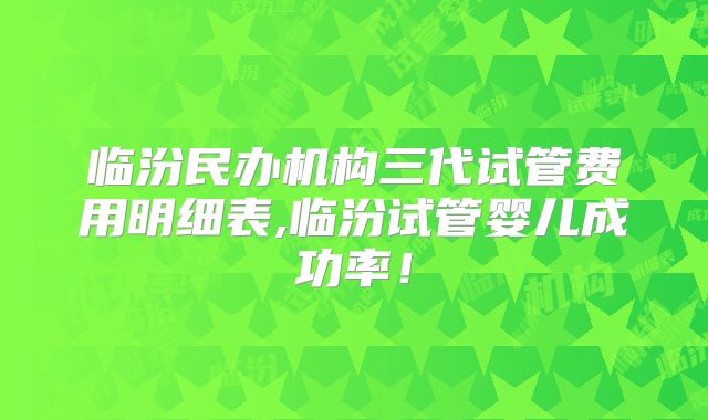 临汾民办机构三代试管费用明细表,临汾试管婴儿成功率!