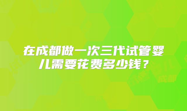 在成都做一次三代试管婴儿需要花费多少钱？