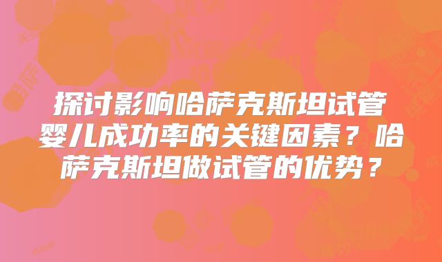 探讨影响哈萨克斯坦试管婴儿成功率的关键因素？哈萨克斯坦做试管的优势？