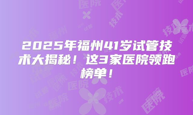 2025年福州41岁试管技术大揭秘！这3家医院领跑榜单！