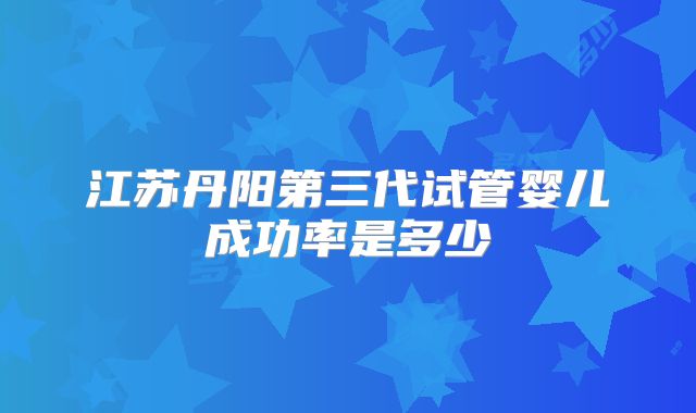 江苏丹阳第三代试管婴儿成功率是多少