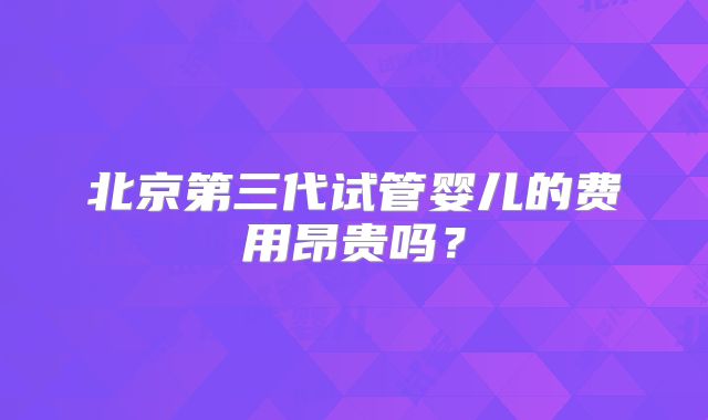 北京第三代试管婴儿的费用昂贵吗？