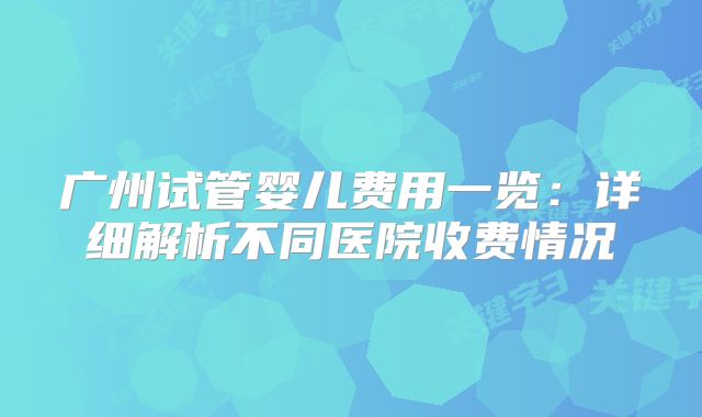 广州试管婴儿费用一览：详细解析不同医院收费情况