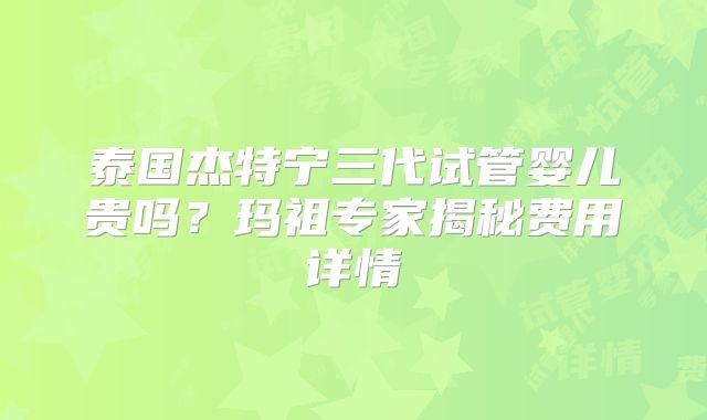泰国杰特宁三代试管婴儿贵吗？玛祖专家揭秘费用详情
