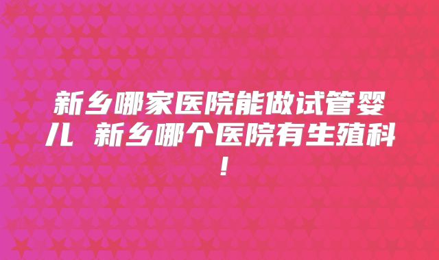 新乡哪家医院能做试管婴儿 新乡哪个医院有生殖科!