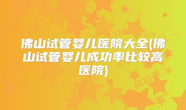佛山试管婴儿医院大全(佛山试管婴儿成功率比较高医院)