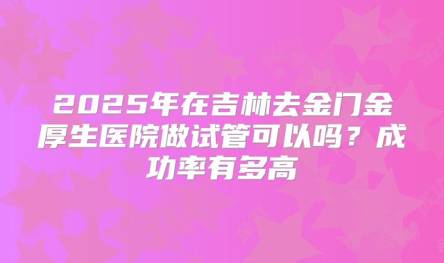 2025年在吉林去金门金厚生医院做试管可以吗？成功率有多高