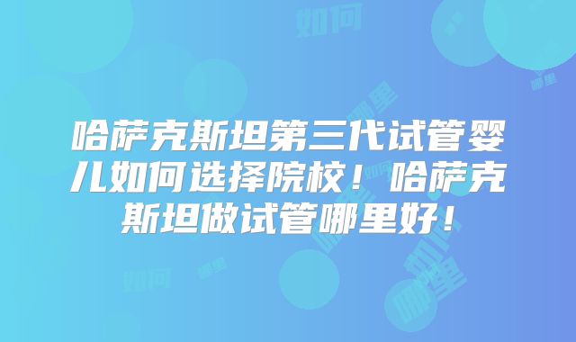 哈萨克斯坦第三代试管婴儿如何选择院校！哈萨克斯坦做试管哪里好！