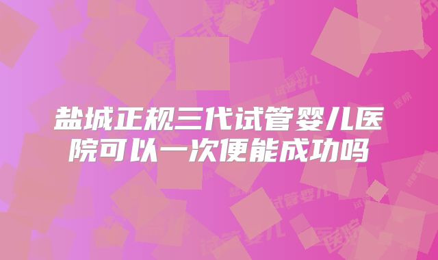 盐城正规三代试管婴儿医院可以一次便能成功吗