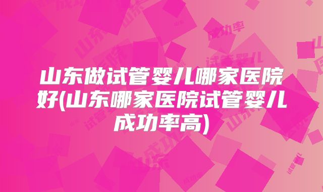 山东做试管婴儿哪家医院好(山东哪家医院试管婴儿成功率高)