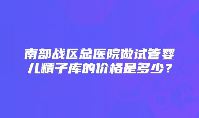 南部战区总医院做试管婴儿精子库的价格是多少？