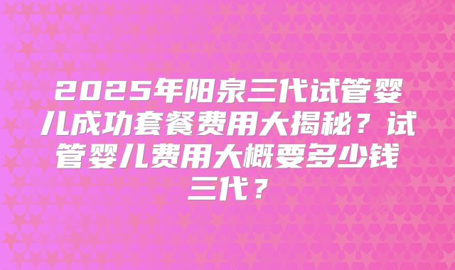 2025年阳泉三代试管婴儿成功套餐费用大揭秘？试管婴儿费用大概要多少钱三代？