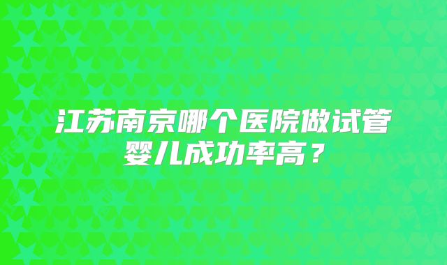 江苏南京哪个医院做试管婴儿成功率高？
