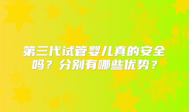 第三代试管婴儿真的安全吗?分别有哪些优势?