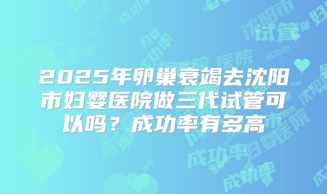 2025年卵巢衰竭去沈阳市妇婴医院做三代试管可以吗？成功率有多高