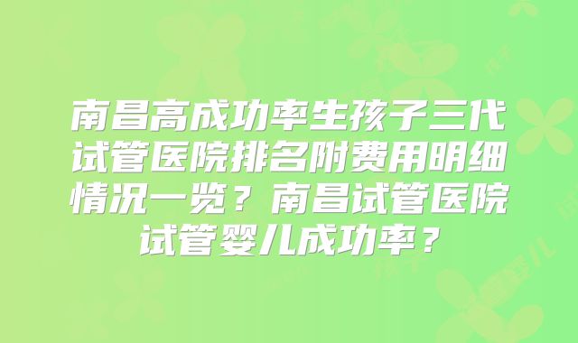 南昌高成功率生孩子三代试管医院排名附费用明细情况一览?南昌试管医院试管婴儿成功率?