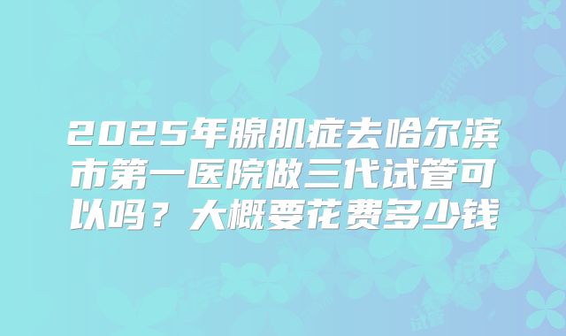 2025年腺肌症去哈尔滨市第一医院做三代试管可以吗?大概要花费多少钱