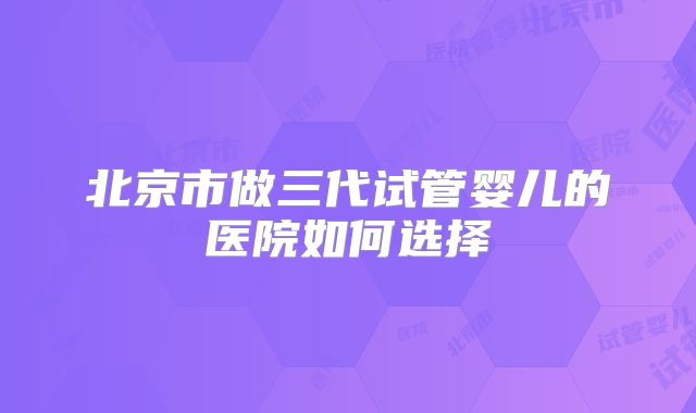 北京市做三代试管婴儿的医院如何选择