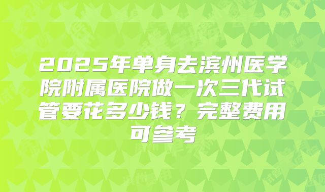 2025年单身去滨州医学院附属医院做一次三代试管要花多少钱?完整费用可参考