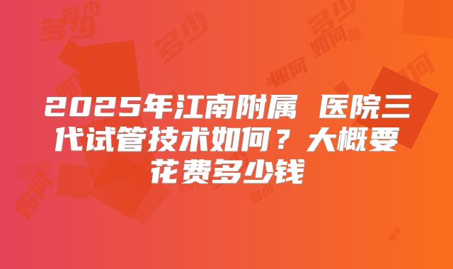 2025年江南附属 医院三代试管技术如何？大概要花费多少钱