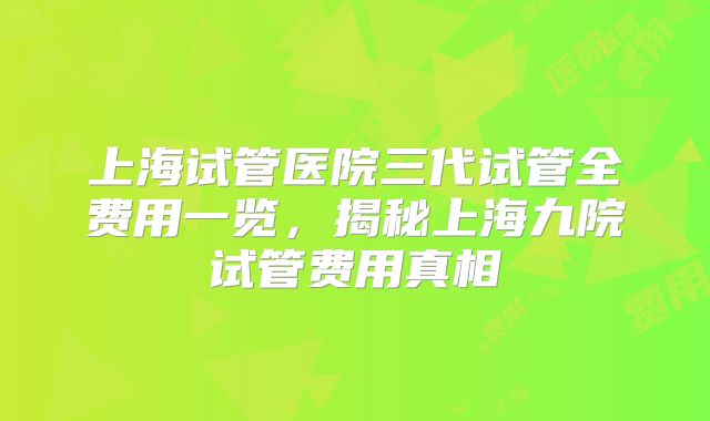 上海试管医院三代试管全费用一览，揭秘上海九院试管费用真相