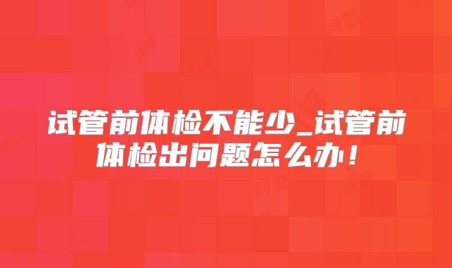 试管前体检不能少_试管前体检出问题怎么办!