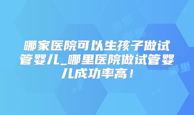 哪家医院可以生孩子做试管婴儿_哪里医院做试管婴儿成功率高!