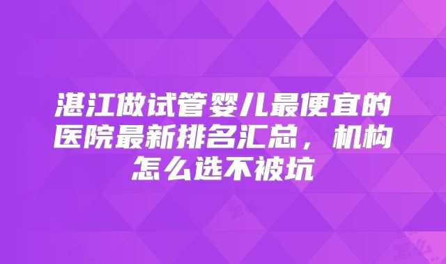 湛江做试管婴儿最便宜的医院最新排名汇总，机构怎么选不被坑