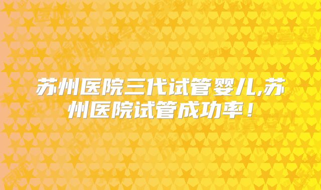 苏州医院三代试管婴儿,苏州医院试管成功率！