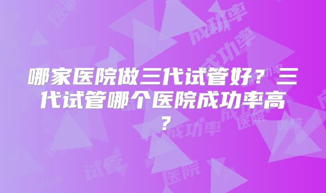 哪家医院做三代试管好?三代试管哪个医院成功率高?