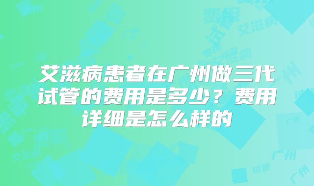 艾滋病患者在广州做三代试管的费用是多少?费用详细是怎么样的
