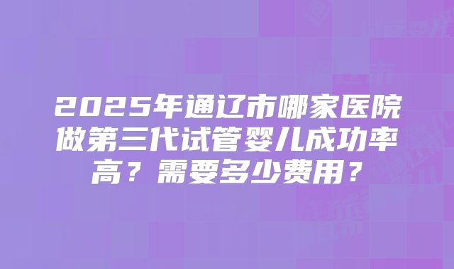 2025年通辽市哪家医院做第三代试管婴儿成功率高?需要多少费用?