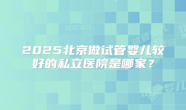 2025北京做试管婴儿较好的私立医院是哪家?