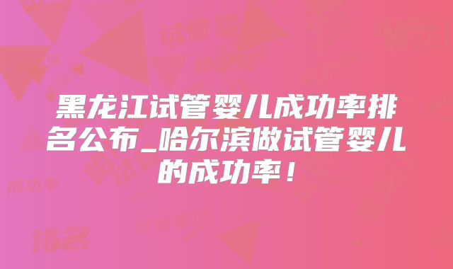 黑龙江试管婴儿成功率排名公布_哈尔滨做试管婴儿的成功率!