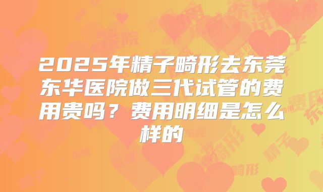 2025年精子畸形去东莞东华医院做三代试管的费用贵吗?费用明细是怎么样的