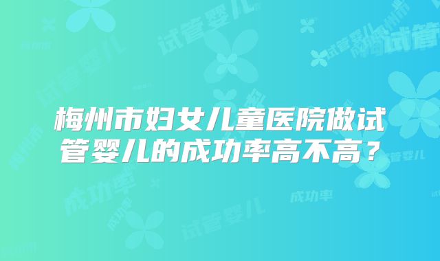 梅州市妇女儿童医院做试管婴儿的成功率高不高？