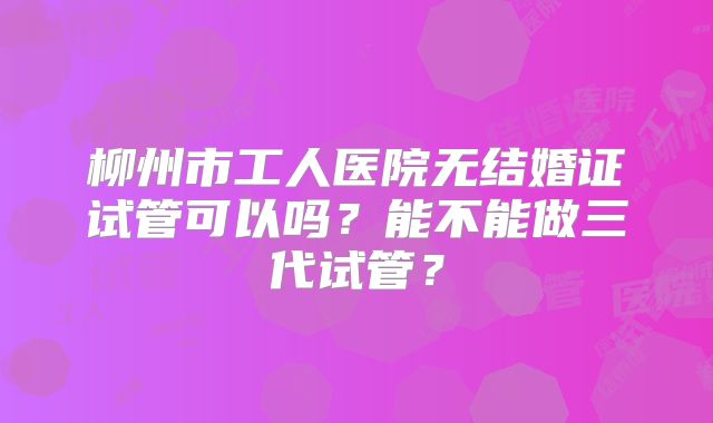 柳州市工人医院无结婚证试管可以吗?能不能做三代试管?