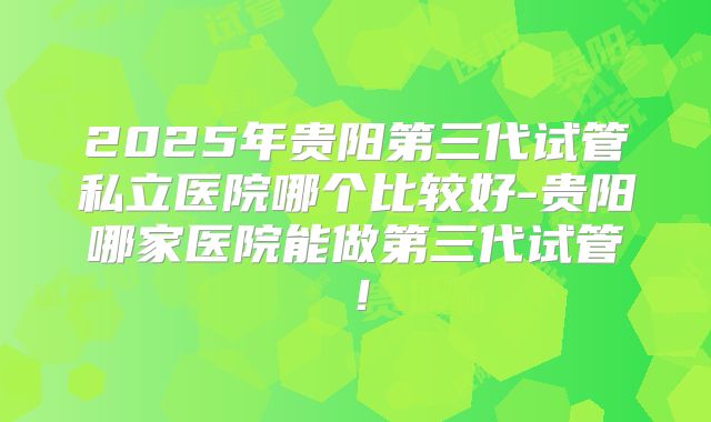 2025年贵阳第三代试管私立医院哪个比较好-贵阳哪家医院能做第三代试管！