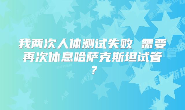 我两次人体测试失败 需要再次休息哈萨克斯坦试管？
