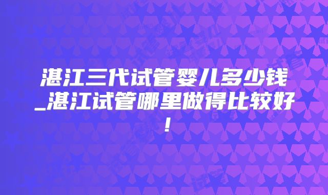 湛江三代试管婴儿多少钱_湛江试管哪里做得比较好！
