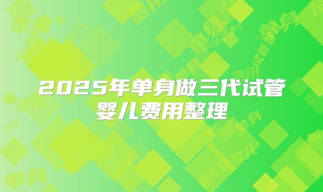 2025年单身做三代试管婴儿费用整理