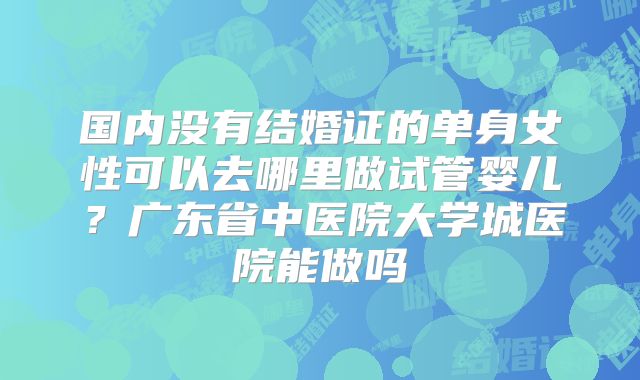 国内没有结婚证的单身女性可以去哪里做试管婴儿?广东省中医院大学城医院能做吗