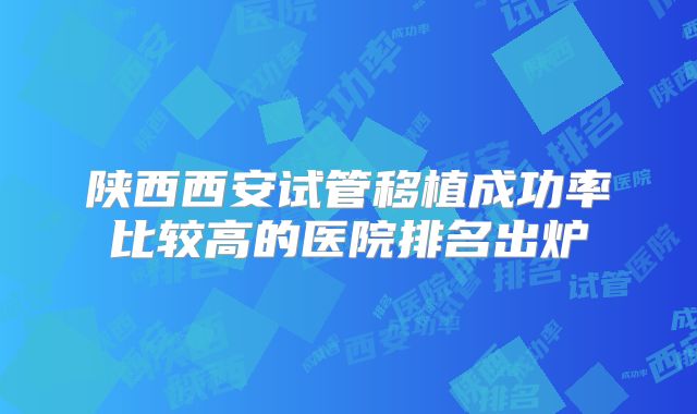 陕西西安试管移植成功率比较高的医院排名出炉
