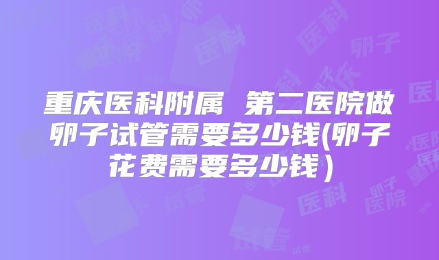 重庆医科附属 第二医院做卵子试管需要多少钱(卵子花费需要多少钱）