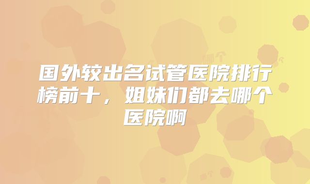 国外较出名试管医院排行榜前十，姐妹们都去哪个医院啊