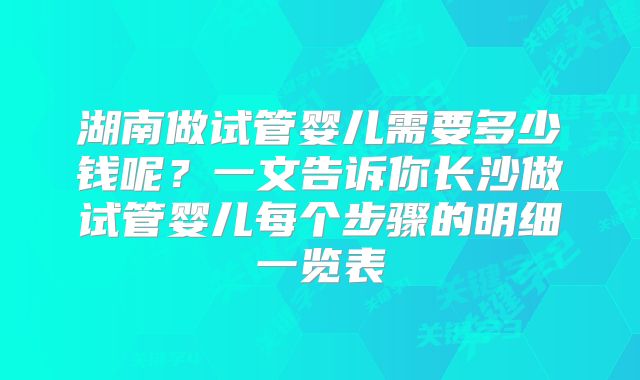 湖南做试管婴儿需要多少钱呢？一文告诉你长沙做试管婴儿每个步骤的明细一览表