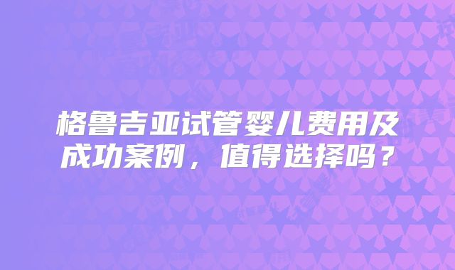 格鲁吉亚试管婴儿费用及成功案例，值得选择吗？