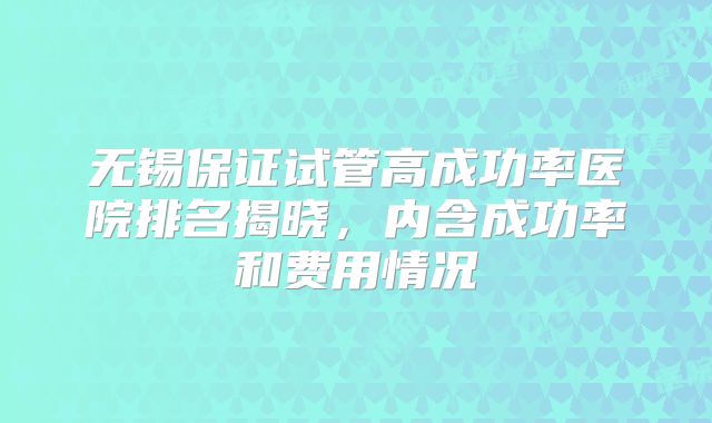 无锡保证试管高成功率医院排名揭晓,内含成功率和费用情况