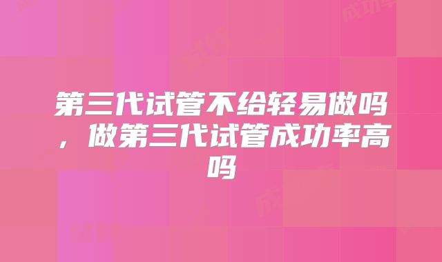 第三代试管不给轻易做吗,做第三代试管成功率高吗