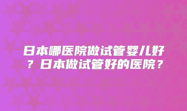 日本哪医院做试管婴儿好？日本做试管好的医院？